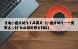 孝感甘肃小程序制作工具费用（小程序制作一个需要多少钱!每年都需要交钱吗）