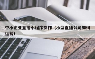孝感中小企业直播小程序制作（小型直播公司如何运营）