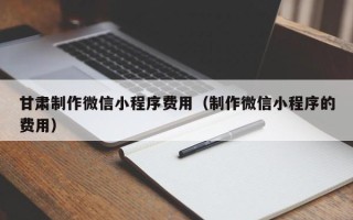 孝感甘肃制作微信小程序费用（制作微信小程序的费用）