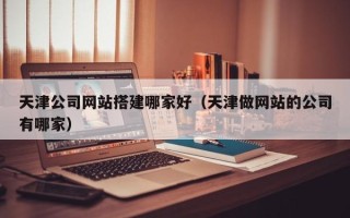 孝感天津公司网站搭建哪家好（天津做网站的公司有哪家）