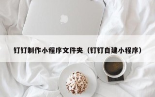 孝感钉钉制作小程序文件夹（钉钉自建小程序）