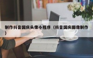孝感制作抖音国庆头像小程序（抖音国庆图像制作）