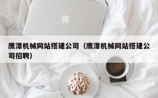孝感鹰潭机械网站搭建公司（鹰潭机械网站搭建公司招聘）